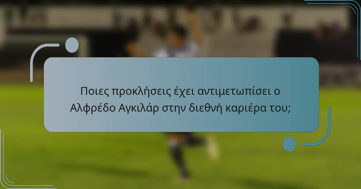 Ποιες προκλήσεις έχει αντιμετωπίσει ο Αλφρέδο Αγκιλάρ στην διεθνή καριέρα του;